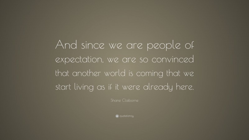 Shane Claiborne Quote: “And since we are people of expectation, we are so convinced that another world is coming that we start living as if it were already here.”
