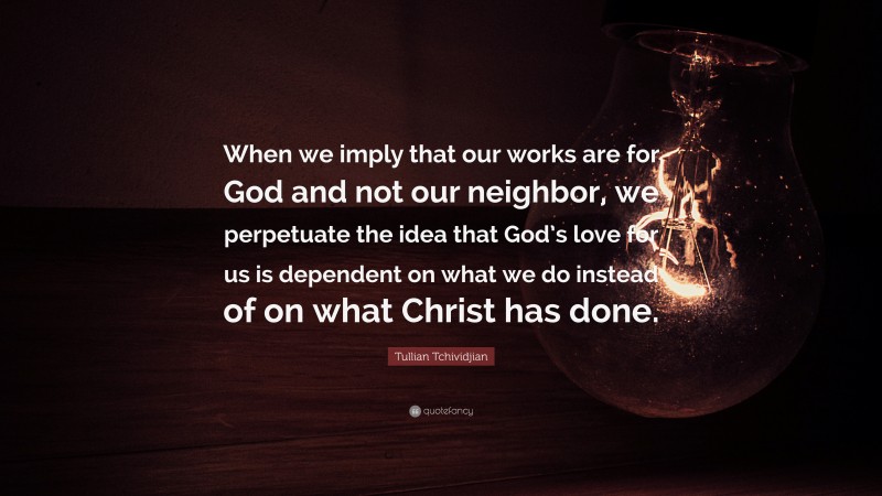 Tullian Tchividjian Quote: “When we imply that our works are for God and not our neighbor, we perpetuate the idea that God’s love for us is dependent on what we do instead of on what Christ has done.”