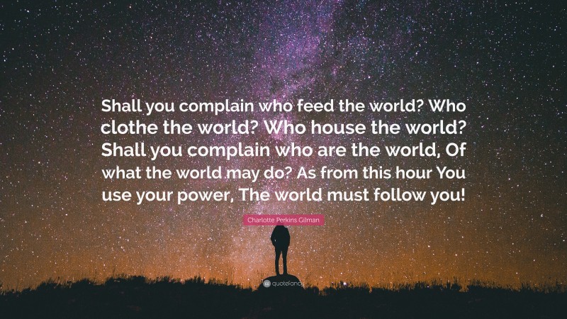 Charlotte Perkins Gilman Quote: “Shall you complain who feed the world? Who clothe the world? Who house the world? Shall you complain who are the world, Of what the world may do? As from this hour You use your power, The world must follow you!”