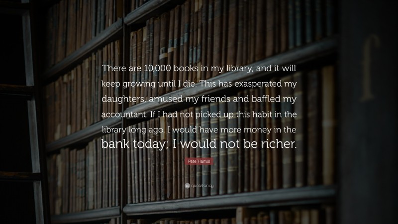 Pete Hamill Quote: “There are 10,000 books in my library, and it will keep growing until I die. This has exasperated my daughters, amused my friends and baffled my accountant. If I had not picked up this habit in the library long ago, I would have more money in the bank today; I would not be richer.”