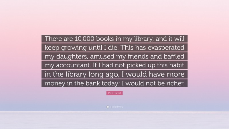 Pete Hamill Quote: “There are 10,000 books in my library, and it will keep growing until I die. This has exasperated my daughters, amused my friends and baffled my accountant. If I had not picked up this habit in the library long ago, I would have more money in the bank today; I would not be richer.”