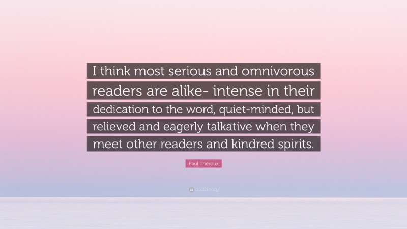 Paul Theroux Quote: “I think most serious and omnivorous readers are alike- intense in their dedication to the word, quiet-minded, but relieved and eagerly talkative when they meet other readers and kindred spirits.”