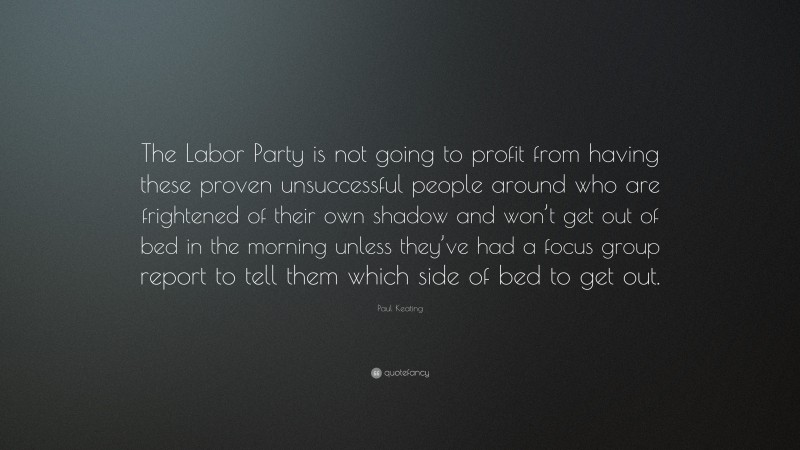 Paul Keating Quote: “The Labor Party is not going to profit from having these proven unsuccessful people around who are frightened of their own shadow and won’t get out of bed in the morning unless they’ve had a focus group report to tell them which side of bed to get out.”