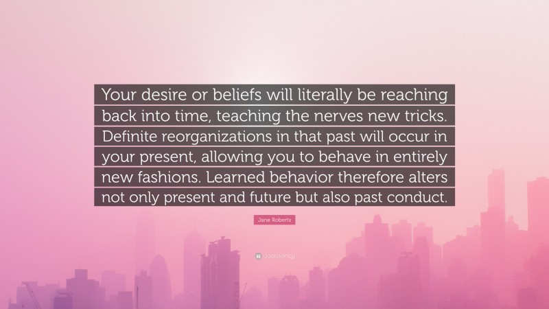 Jane Roberts Quote: “Your desire or beliefs will literally be reaching back into time, teaching the nerves new tricks. Definite reorganizations in that past will occur in your present, allowing you to behave in entirely new fashions. Learned behavior therefore alters not only present and future but also past conduct.”