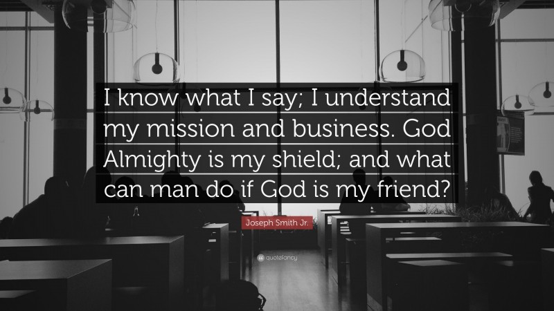 Joseph Smith Jr. Quote: “I know what I say; I understand my mission and business. God Almighty is my shield; and what can man do if God is my friend?”