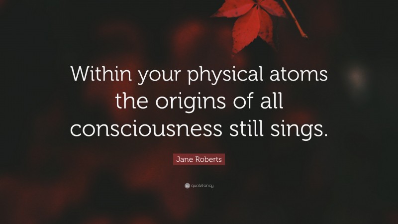 Jane Roberts Quote: “Within your physical atoms the origins of all consciousness still sings.”