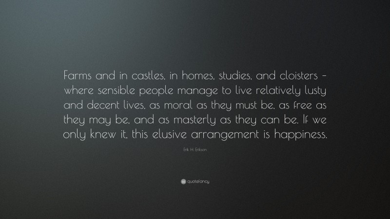Erik H. Erikson Quote: “Farms and in castles, in homes, studies, and cloisters – where sensible people manage to live relatively lusty and decent lives, as moral as they must be, as free as they may be, and as masterly as they can be. If we only knew it, this elusive arrangement is happiness.”