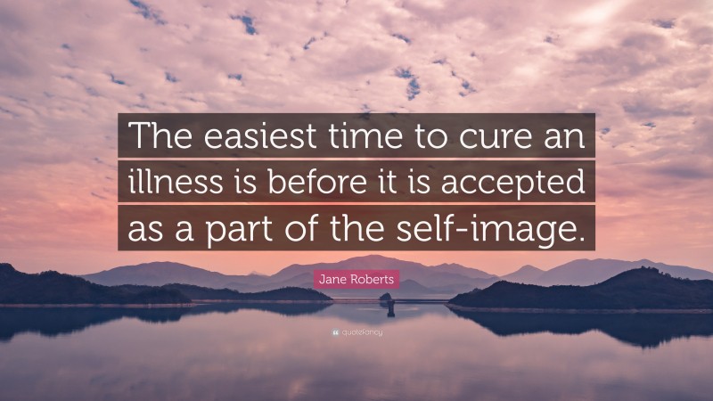 Jane Roberts Quote: “The easiest time to cure an illness is before it is accepted as a part of the self-image.”