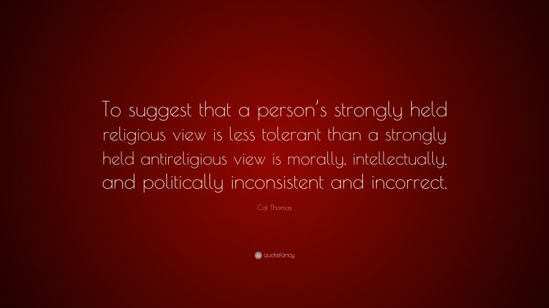 Cal Thomas Quote: “To suggest that a person’s strongly held religious view is less tolerant than a strongly held antireligious view is morally, intellectually, and politically inconsistent and incorrect.”