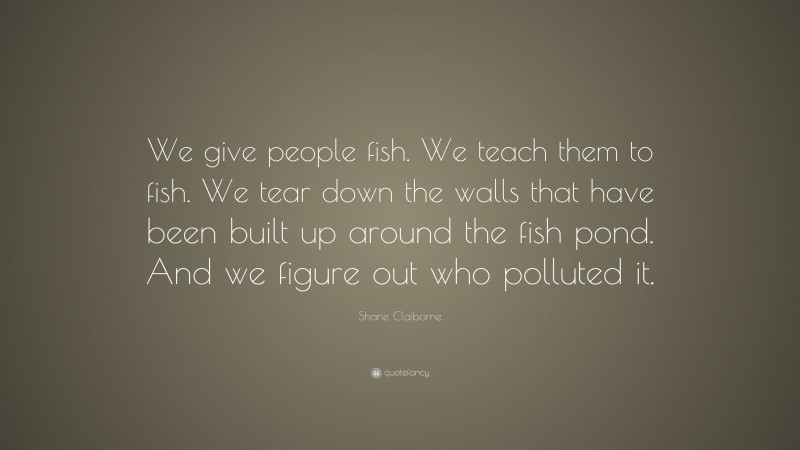 Shane Claiborne Quote: “We give people fish. We teach them to fish. We tear down the walls that have been built up around the fish pond. And we figure out who polluted it.”