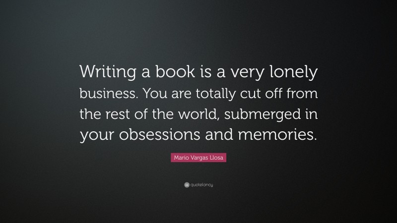Mario Vargas Llosa Quote: “Writing a book is a very lonely business. You are totally cut off from the rest of the world, submerged in your obsessions and memories.”