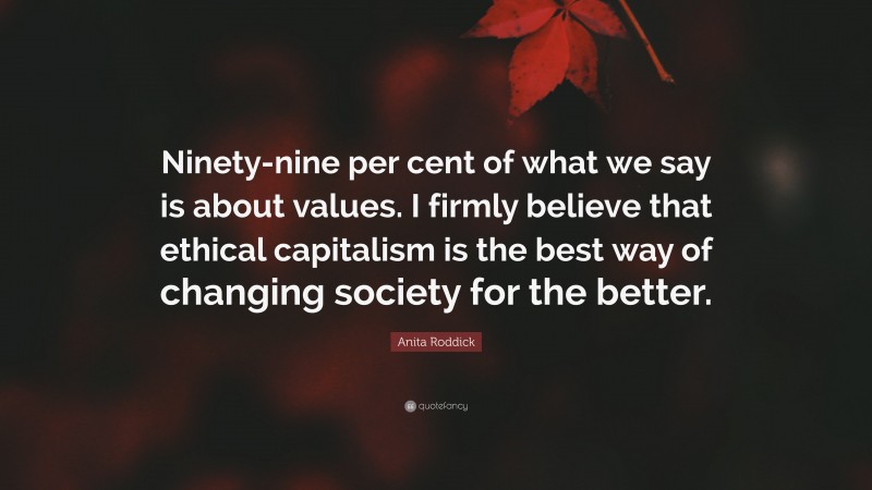 Anita Roddick Quote: “Ninety-nine per cent of what we say is about values. I firmly believe that ethical capitalism is the best way of changing society for the better.”