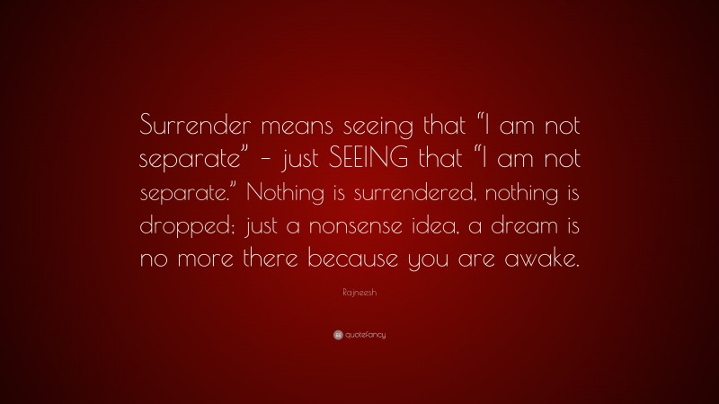 Rajneesh Quote: “Surrender means seeing that “I am not separate” – just SEEING that “I am not separate.” Nothing is surrendered, nothing is dropped; just a nonsense idea, a dream is no more there because you are awake.”