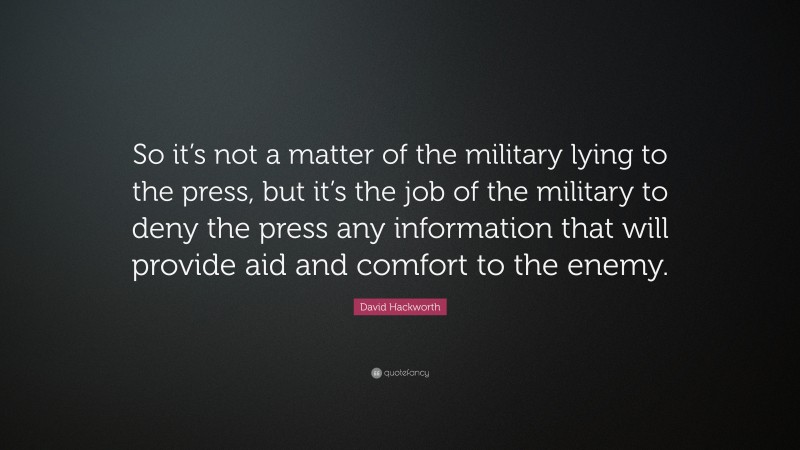 David Hackworth Quote: “So it’s not a matter of the military lying to the press, but it’s the job of the military to deny the press any information that will provide aid and comfort to the enemy.”