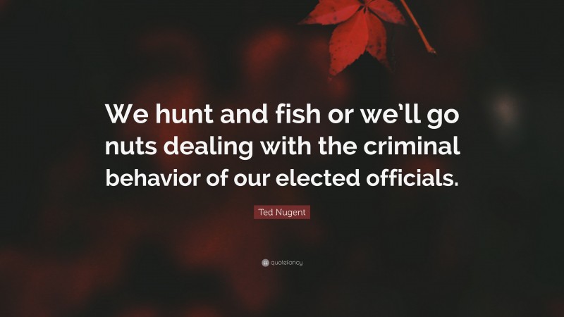 Ted Nugent Quote: “We hunt and fish or we’ll go nuts dealing with the criminal behavior of our elected officials.”
