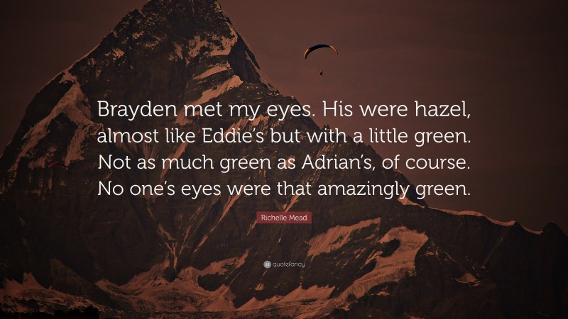 Richelle Mead Quote: “Brayden met my eyes. His were hazel, almost like Eddie’s but with a little green. Not as much green as Adrian’s, of course. No one’s eyes were that amazingly green.”