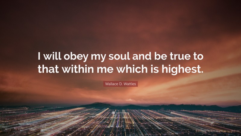 Wallace D. Wattles Quote: “I will obey my soul and be true to that within me which is highest.”