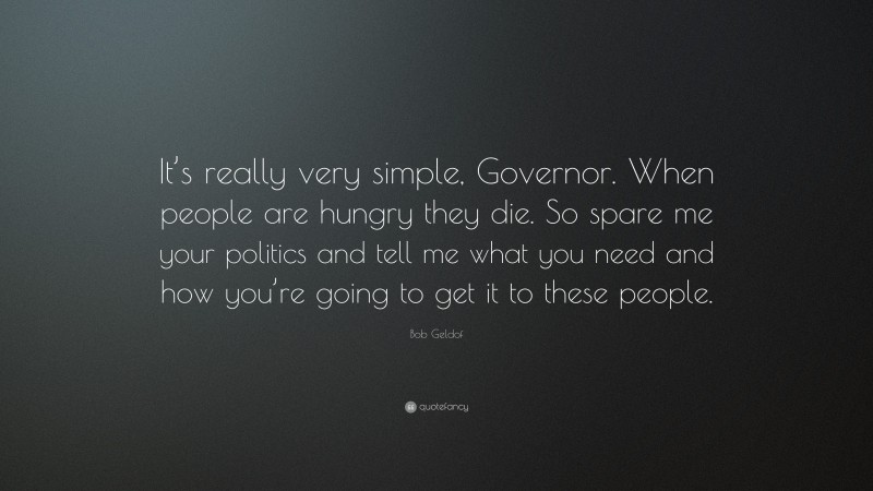 Bob Geldof Quote: “It’s really very simple, Governor. When people are hungry they die. So spare me your politics and tell me what you need and how you’re going to get it to these people.”