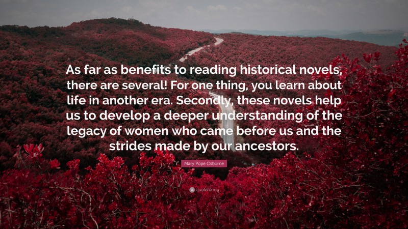 Mary Pope Osborne Quote: “As far as benefits to reading historical novels, there are several! For one thing, you learn about life in another era. Secondly, these novels help us to develop a deeper understanding of the legacy of women who came before us and the strides made by our ancestors.”