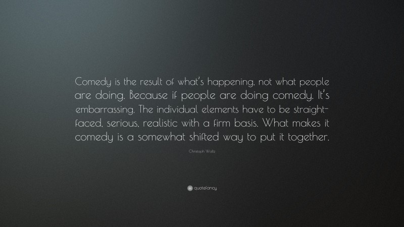 Christoph Waltz Quote: “Comedy is the result of what’s happening, not what people are doing. Because if people are doing comedy. It’s embarrassing. The individual elements have to be straight-faced, serious, realistic with a firm basis. What makes it comedy is a somewhat shifted way to put it together.”