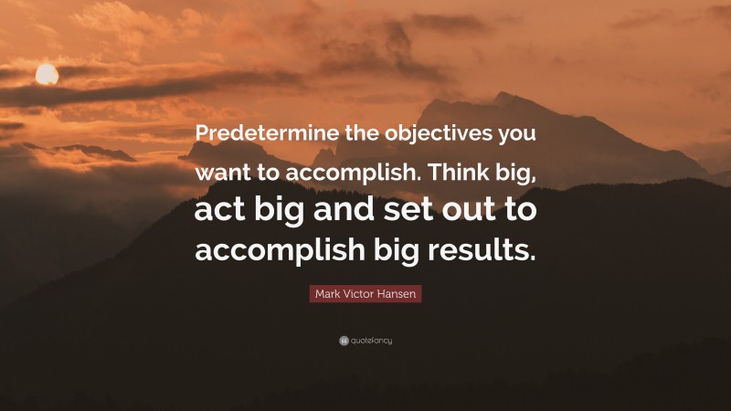 Mark Victor Hansen Quote: “Predetermine the objectives you want to accomplish. Think big, act big and set out to accomplish big results.”