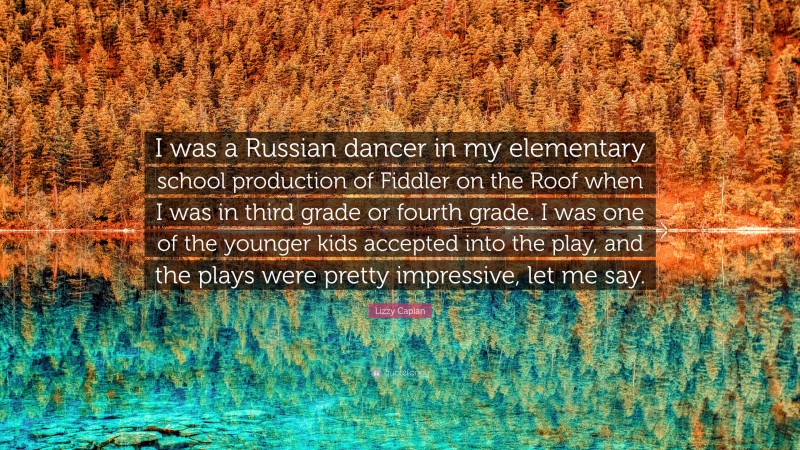 Lizzy Caplan Quote: “I was a Russian dancer in my elementary school production of Fiddler on the Roof when I was in third grade or fourth grade. I was one of the younger kids accepted into the play, and the plays were pretty impressive, let me say.”