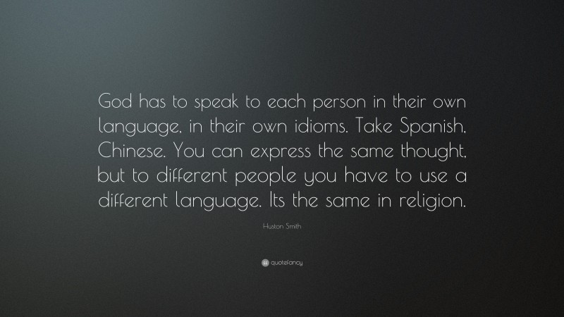 Huston Smith Quote: “God has to speak to each person in their own language, in their own idioms. Take Spanish, Chinese. You can express the same thought, but to different people you have to use a different language. Its the same in religion.”