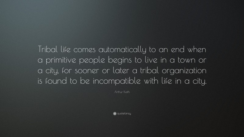 Arthur Keith Quote: “Tribal life comes automatically to an end when a primitive people begins to live in a town or a city, for sooner or later a tribal organization is found to be incompatible with life in a city.”