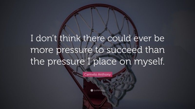 Carmelo Anthony Quote: “I don’t think there could ever be more pressure to succeed than the pressure I place on myself.”