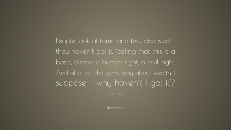 Martin Amis Quote: “People look at fame and feel deprived if they haven’t got it, feeling that this is a basic, almost a human right, a civil right. And also feel the same way about wealth, I suppose – why haven’t I got it?”