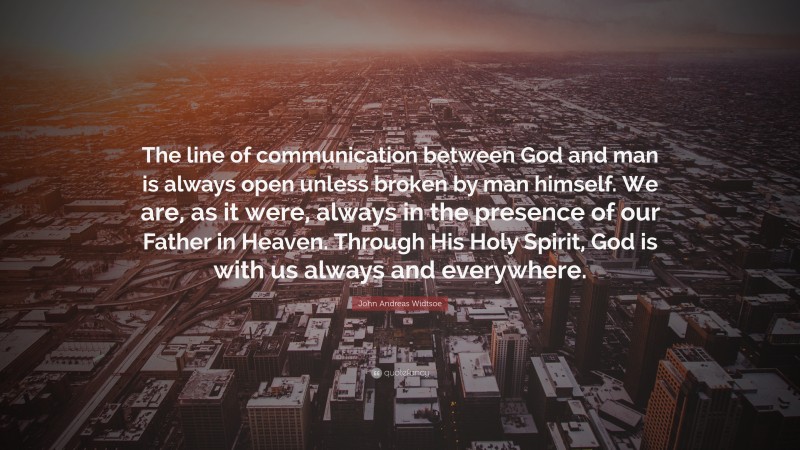 John Andreas Widtsoe Quote: “The line of communication between God and man is always open unless broken by man himself. We are, as it were, always in the presence of our Father in Heaven. Through His Holy Spirit, God is with us always and everywhere.”