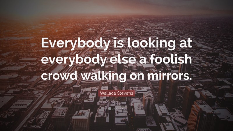 Wallace Stevens Quote: “Everybody is looking at everybody else a foolish crowd walking on mirrors.”