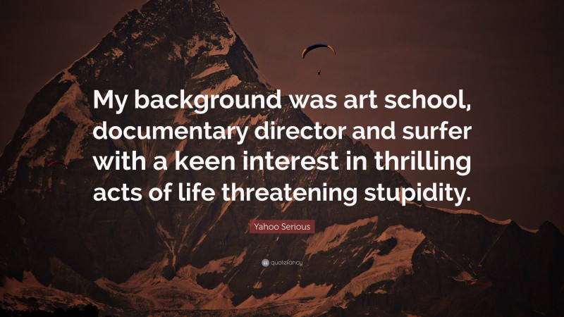 Yahoo Serious Quote: “My background was art school, documentary director and surfer with a keen interest in thrilling acts of life threatening stupidity.”