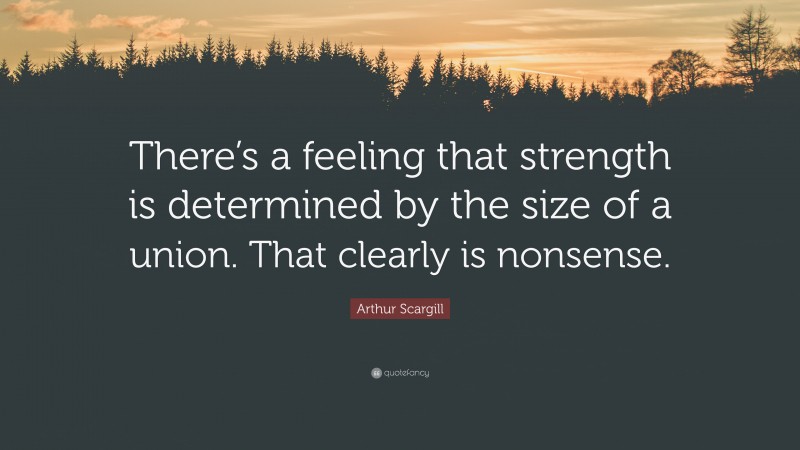 Arthur Scargill Quote: “There’s a feeling that strength is determined by the size of a union. That clearly is nonsense.”