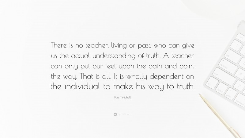 Paul Twitchell Quote: “There is no teacher, living or past, who can give us the actual understanding of truth. A teacher can only put our feet upon the path and point the way. That is all. It is wholly dependent on the individual to make his way to truth.”