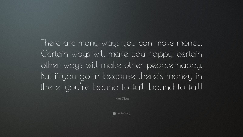Joan Chen Quote: “There are many ways you can make money. Certain ways will make you happy, certain other ways will make other people happy. But if you go in because there’s money in there, you’re bound to fail, bound to fail!”
