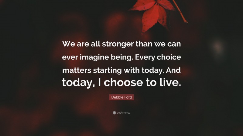 Debbie Ford Quote: “We are all stronger than we can ever imagine being. Every choice matters starting with today. And today, I choose to live.”