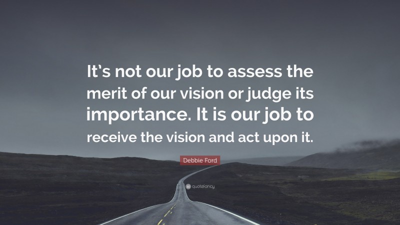 Debbie Ford Quote: “It’s not our job to assess the merit of our vision or judge its importance. It is our job to receive the vision and act upon it.”
