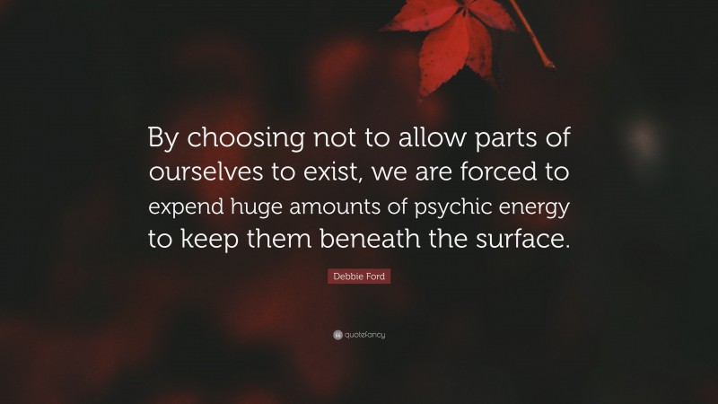 Debbie Ford Quote: “By choosing not to allow parts of ourselves to exist, we are forced to expend huge amounts of psychic energy to keep them beneath the surface.”