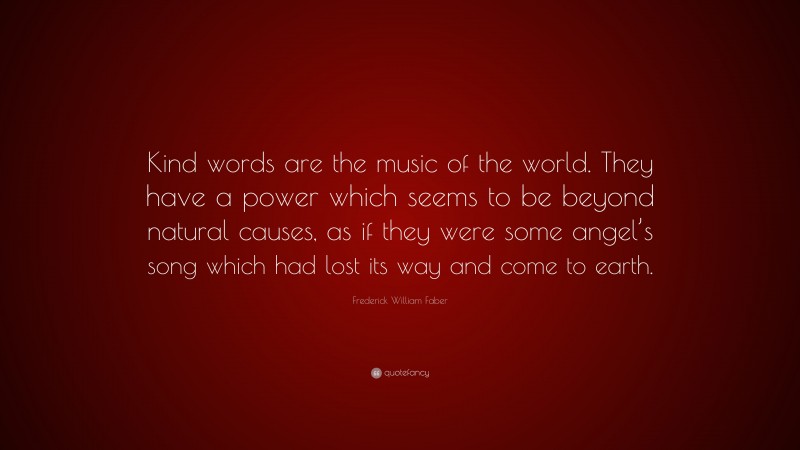 Frederick William Faber Quote: “Kind words are the music of the world. They have a power which seems to be beyond natural causes, as if they were some angel’s song which had lost its way and come to earth.”