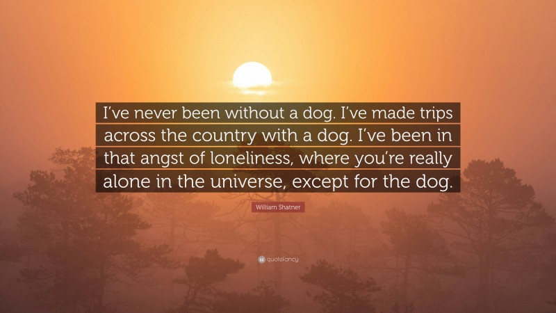William Shatner Quote: “I’ve never been without a dog. I’ve made trips across the country with a dog. I’ve been in that angst of loneliness, where you’re really alone in the universe, except for the dog.”