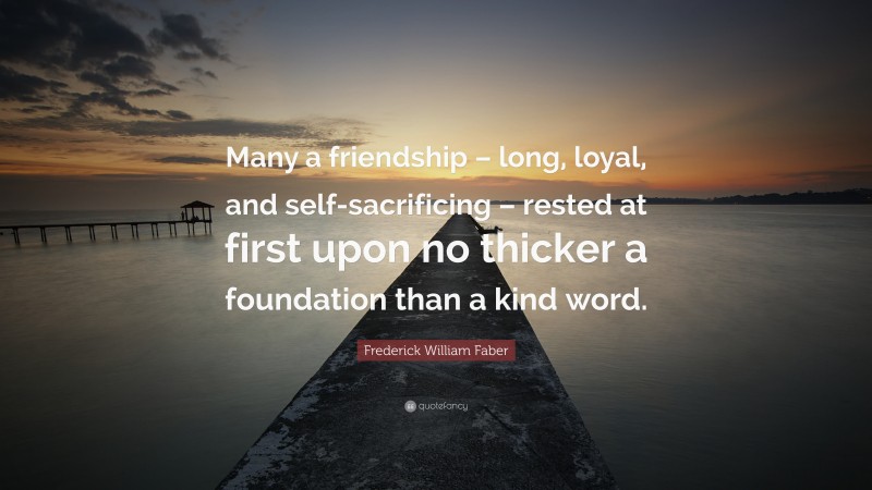 Frederick William Faber Quote: “Many a friendship – long, loyal, and self-sacrificing – rested at first upon no thicker a foundation than a kind word.”