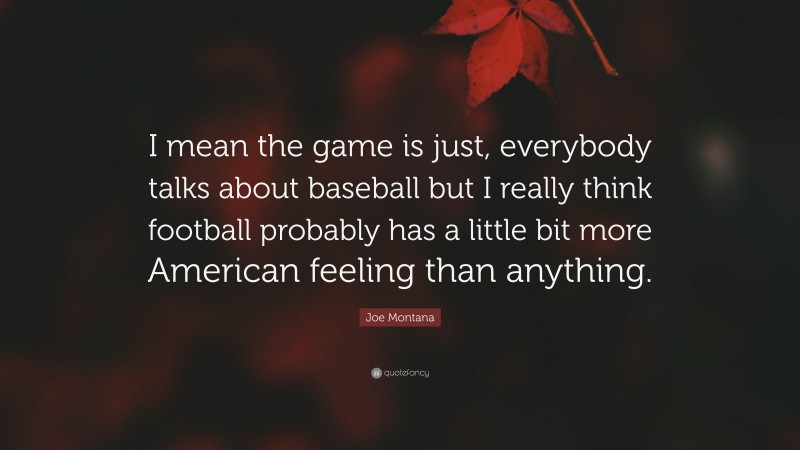 Joe Montana Quote: “I mean the game is just, everybody talks about baseball but I really think football probably has a little bit more American feeling than anything.”