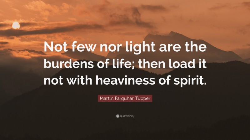 Martin Farquhar Tupper Quote: “Not few nor light are the burdens of life; then load it not with heaviness of spirit.”