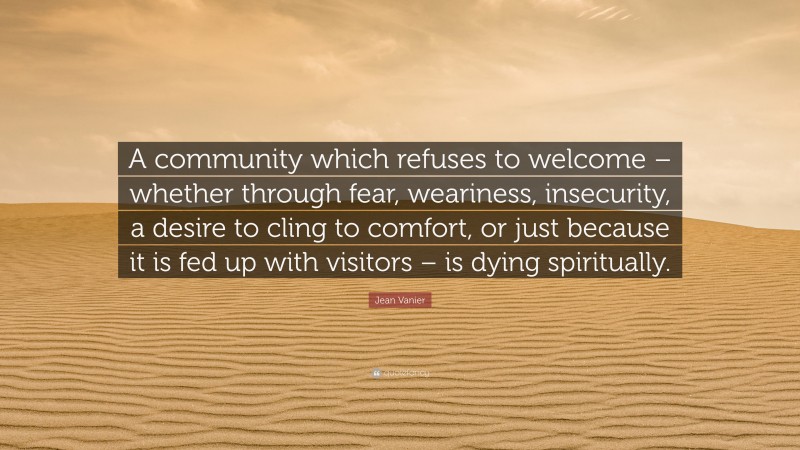 Jean Vanier Quote: “A community which refuses to welcome – whether through fear, weariness, insecurity, a desire to cling to comfort, or just because it is fed up with visitors – is dying spiritually.”