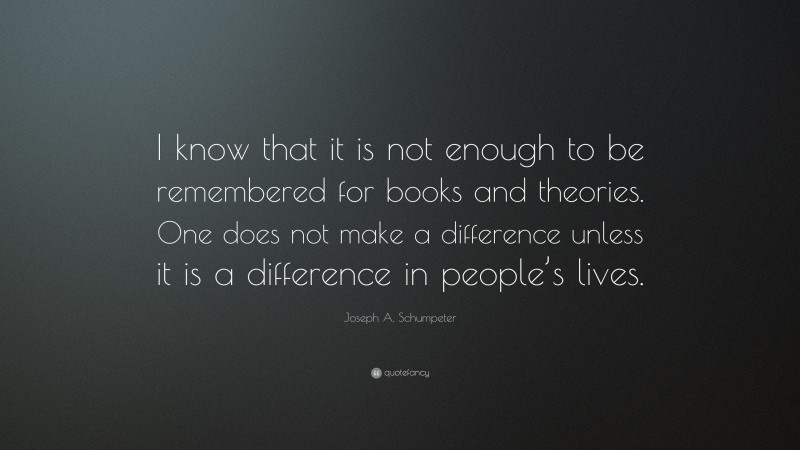 Joseph A. Schumpeter Quote: “I know that it is not enough to be remembered for books and theories. One does not make a difference unless it is a difference in people’s lives.”
