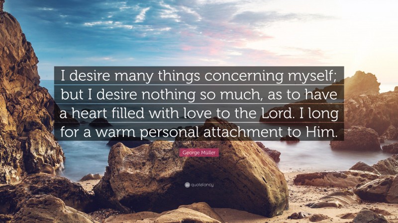 George Müller Quote: “I desire many things concerning myself; but I desire nothing so much, as to have a heart filled with love to the Lord. I long for a warm personal attachment to Him.”