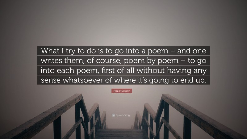 Paul Muldoon Quote: “What I try to do is to go into a poem – and one writes them, of course, poem by poem – to go into each poem, first of all without having any sense whatsoever of where it’s going to end up.”