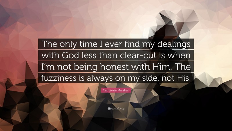 Catherine Marshall Quote: “The only time I ever find my dealings with God less than clear-cut is when I’m not being honest with Him. The fuzziness is always on my side, not His.”