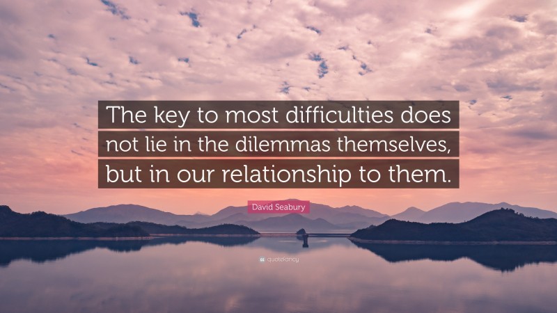 David Seabury Quote: “The key to most difficulties does not lie in the dilemmas themselves, but in our relationship to them.”
